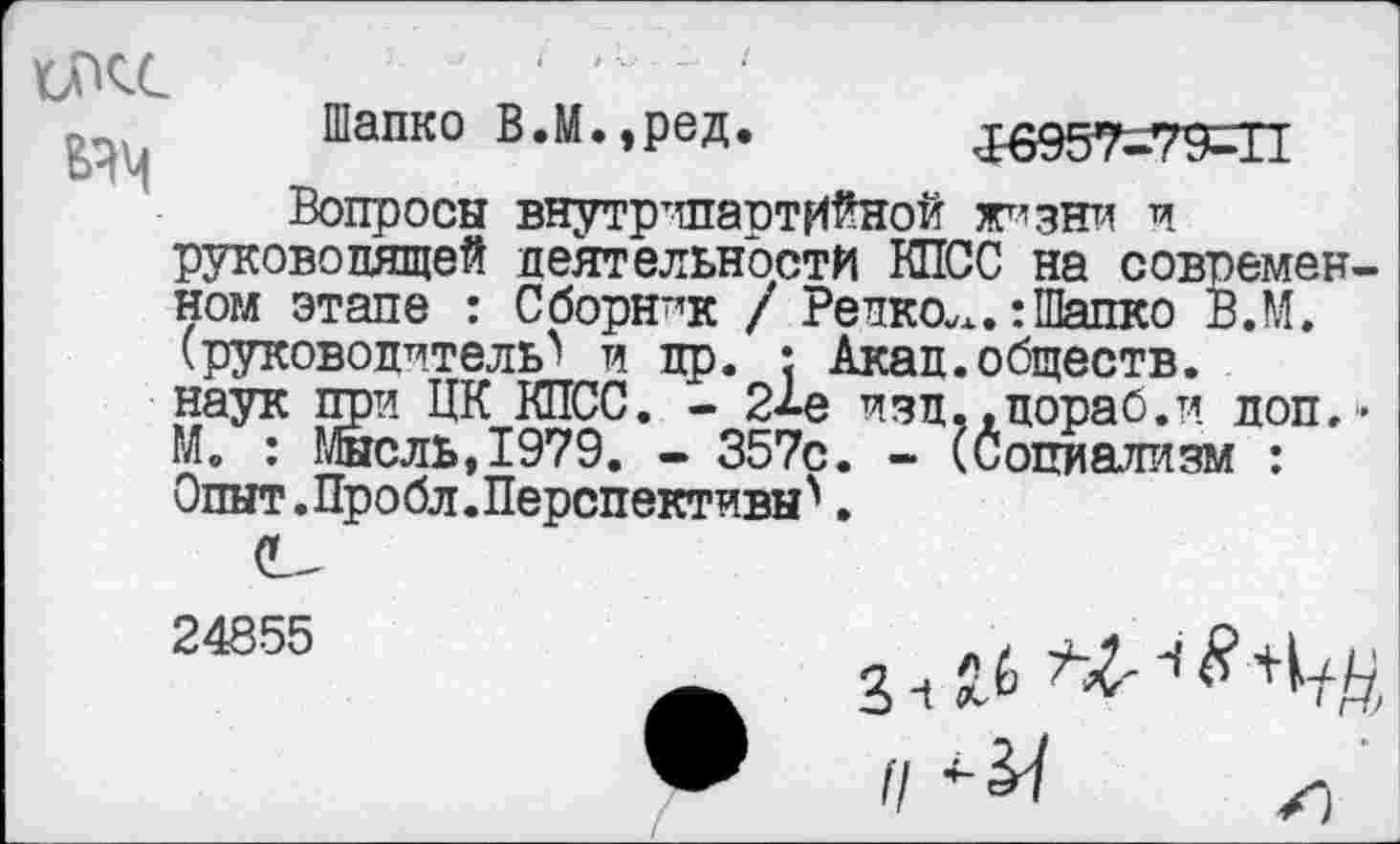 ﻿икс
Шапко В.М.,ред. 16957-79-П
Вопросы внутрипартийной жизни и руководящей деятельности КПСС на современном этапе : Сборник / Редкое. тШапко В.М. (руководитель^ и др. : Акад.обществ, наук при ЦК КПСС. - 2^е изд.,дораб.и доп,• М. : Мысль,1979. - 357с. - (Социализм : Опыт.Пробл.Перспективы^.
24855
